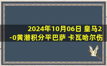 2024年10月06日 皇马2-0黄潜积分平巴萨 卡瓦哈尔伤退维尼修斯世界波巴尔韦德破门